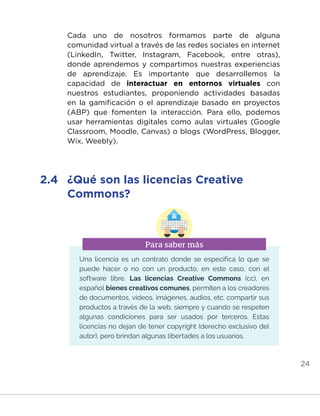 24
Cada uno de nosotros formamos parte de alguna
comunidad virtual a través de las redes sociales en internet
(LinkedIn, Twitter, Instagram, Facebook, entre otras),
donde aprendemos y compartimos nuestras experiencias
de aprendizaje. Es importante que desarrollemos la
capacidad de interactuar en entornos virtuales con
nuestros estudiantes, proponiendo actividades basadas
en la gamificación o el aprendizaje basado en proyectos
(ABP) que fomenten la interacción. Para ello, podemos
usar herramientas digitales como aulas virtuales (Google
Classroom, Moodle, Canvas) o blogs (WordPress, Blogger,
Wix, Weebly).
2.4	 ¿Qué son las licencias Creative
Commons?
Una licencia es un contrato donde se especifica lo que se
puede hacer o no con un producto, en este caso, con el
software libre. Las licencias Creative Commons (cc), en
español bienes creativos comunes, permiten a los creadores
de documentos, videos, imágenes, audios, etc. compartir sus
productos a través de la web, siempre y cuando se respeten
algunas condiciones para ser usados por terceros. Estas
licencias no dejan de tener copyright (derecho exclusivo del
autor), pero brindan algunas libertades a los usuarios.
Para saber más
INICIO ÍNDICE GLOSARIO
ANEXOS SIGUIENTE
ANTERIOR
 