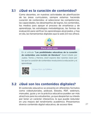 27
Como docentes, en nuestras actividades de planificación
de las áreas curriculares, siempre estamos haciendo
curación de contenidos; al seleccionar las competencias,
las capacidades, los desempeños de logros, los contenidos,
los medios para apoyar el proceso de enseñanza y de
aprendizaje, las estrategias metodológicas, las formas de
evaluación para verificar los aprendizajes alcanzados, y hoy
en día, las herramientas digitales que la web 2.0 nos ofrece.
El contenido educativo se presenta en diferentes formatos
como videotutoriales, pódcast, Ebooks, PDF, webinars,
manuales, guías y en la práctica educativa pueden ser más
atractivos para los estudiantes, ya que despiertan su interés
por tener un carácter interactivo, lo que puede redundar
en una mejora del rendimiento académico. Presentamos
diverso contenido digital educativo, de acceso libre:
3.1	 ¿Qué es la curación de contenidos?
3.2	 ¿Qué son los contenidos digitales?
En el artículo “Las posibilidades educativas de la curación
de contenidos: una revisión de literatura”, Good (citado por
Juárez, Torres y Herrera, 2017) expone diez razones clave por
las que la curación de contenidos revoluciona la educación y el
aprendizaje.
Para saber más
https://bit.ly/3jRMHzw
INICIO ÍNDICE GLOSARIO
ANEXOS SIGUIENTE
ANTERIOR
PUEDES VISUALIZARLO OFF LINE AQUÍ
 