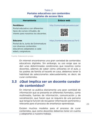 28
Tabla 2
Portales educativos con contenidos
digitales de acceso libre
Herramienta Enlace web
PerúEduca
Portal educativo con diferentes
tipos de cursos virtuales, de
interés para nosotros los docentes.
http://comunicado.perueduca.pe/
Educarex
Portal de la Junta de Extremadura
con diversos contenidos
educativos adaptados a cada
edad y asignatura.
https://conteni2.educarex.es/?e=3
Fuente: Elaboración propia
En internet encontramos una gran variedad de contenidos
educativos digitales. Sin embargo, su uso exige que se
den unas determinadas condiciones que nosotros como
docentes, además de saber cómo utilizarlos en el aula, y
los padres de familia al hacerlo en casa, debemos tener la
habilidad de seleccionarlos adecuadamente, es decir, de
curar contenidos.
En internet se publica diariamente una gran cantidad de
información que se presenta en diferentes formatos, como
multimedia, fuentes de información, comunicación y de
socialización, que hacen que se requiera de una persona
que tenga la función de recuperar información pertinente y
relevante para el proceso de enseñanza–aprendizaje.
Existen muchos modelos para el proceso de curar
contenidos, que como docentes debemos tener en cuenta
y adaptarlos a nuestro trabajo.
3.3	 ¿Qué implica ser un docente curador
de contenidos?
INICIO ÍNDICE GLOSARIO
ANEXOS SIGUIENTE
ANTERIOR
 