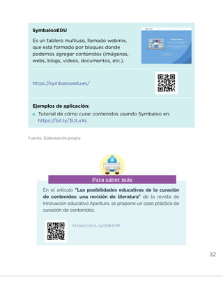 32
Fuente: Elaboración propia
En el artículo “Las posibilidades educativas de la curación
de contenidos: una revisión de literatura” de la revista de
innovación educativa Apertura, se propone un caso práctico de
curación de contenidos.
Para saber más
https://bit.ly/2GRdc9Z
SymbalooEDU
Es un tablero multiuso, llamado webmix,
que está formado por bloques donde
podemos agregar contenidos (imágenes,
webs, blogs, videos, documentos, etc.).
https://symbalooedu.es/
Ejemplos de aplicación:
	Tutorial de cómo curar contenidos usando Symbaloo en:
https://bit.ly/3lJLxXc
INICIO ÍNDICE GLOSARIO
ANEXOS SIGUIENTE
ANTERIOR
PUEDES VISUALIZARLO OFF LINE AQUÍ
 