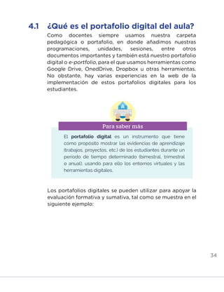 34
Como docentes siempre usamos nuestra carpeta
pedagógica o portafolio, en donde añadimos nuestras
programaciones, unidades, sesiones, entre otros
documentos importantes y también está nuestro portafolio
digital o e-portfolio, para el que usamos herramientas como
Google Drive, OnedDrive, Dropbox u otras herramientas.
No obstante, hay varias experiencias en la web de la
implementación de estos portafolios digitales para los
estudiantes.
Los portafolios digitales se pueden utilizar para apoyar la
evaluación formativa y sumativa, tal como se muestra en el
siguiente ejemplo:
4.1	 ¿Qué es el portafolio digital del aula?
El portafolio digital es un instrumento que tiene
como propósito mostrar las evidencias de aprendizaje
(trabajos, proyectos, etc.) de los estudiantes durante un
periodo de tiempo determinado (bimestral, trimestral
o anual), usando para ello los entornos virtuales y las
herramientas digitales.
Para saber más
INICIO ÍNDICE GLOSARIO
ANEXOS SIGUIENTE
ANTERIOR
 