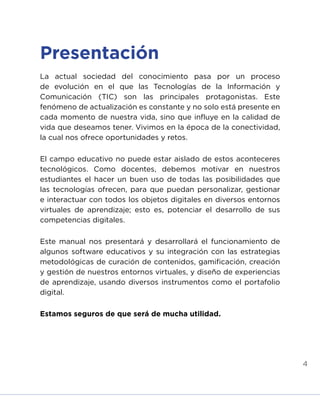 4
Presentación
La actual sociedad del conocimiento pasa por un proceso
de evolución en el que las Tecnologías de la Información y
Comunicación (TIC) son las principales protagonistas. Este
fenómeno de actualización es constante y no solo está presente en
cada momento de nuestra vida, sino que influye en la calidad de
vida que deseamos tener. Vivimos en la época de la conectividad,
la cual nos ofrece oportunidades y retos.
El campo educativo no puede estar aislado de estos aconteceres
tecnológicos. Como docentes, debemos motivar en nuestros
estudiantes el hacer un buen uso de todas las posibilidades que
las tecnologías ofrecen, para que puedan personalizar, gestionar
e interactuar con todos los objetos digitales en diversos entornos
virtuales de aprendizaje; esto es, potenciar el desarrollo de sus
competencias digitales.
Este manual nos presentará y desarrollará el funcionamiento de
algunos software educativos y su integración con las estrategias
metodológicas de curación de contenidos, gamificación, creación
y gestión de nuestros entornos virtuales, y diseño de experiencias
de aprendizaje, usando diversos instrumentos como el portafolio
digital.
Estamos seguros de que será de mucha utilidad.
INICIO ÍNDICE GLOSARIO
ANEXOS SIGUIENTE
ANTERIOR
 