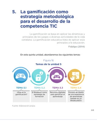 44
¿Qué es la
gamificación?
TEMA 5.1 TEMA 5.2 TEMA 5.3 TEMA 5.4
El Breakout como
estrategia de
formación
Recursos digitales
para gamificar el
aprendizaje
Proceso de diseño
de una experiencia
de aprendizaje
basado en un
BreakoutEDU
Fuente: Elaboración propia
5.	 La gamificación como
estrategia metodológica
para el desarrollo de la
competencia TIC
En esta quinta unidad, abordaremos los siguientes temas:
La gamificación se basa en aplicar las dinámicas y
principios de los juegos a diversas actividades de la vida
cotidiana. La gamificación educativa trata de aplicar esos
principios a la educación.
Fidalgo (2014)
Figura 16
Temas de la unidad 5
INICIO ÍNDICE GLOSARIO
ANEXOS SIGUIENTE
ANTERIOR
 