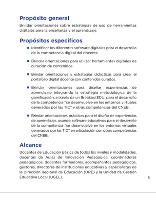 5
Propósito general
Brindar orientaciones sobre estrategias de uso de herramientas
digitales para la enseñanza y el aprendizaje.
Propósitos específicos
	 Identificar los diferentes software digitales para el desarrollo
de la competencia digital del docente.
	 Brindar orientaciones para utilizar herramientas digitales de
curación de contenidos.
	Brindar orientaciones y estrategias didácticas para crear el
portafolio digital docente con contenidos curados.
	
Brindar orientaciones para diseñar experiencias de
aprendizaje integrando la estrategia metodológica de la
gamificación, a través de un BreakoutEDU, para el desarrollo
de la competencia “se desenvuelve en los entornos virtuales
generados por las TIC” y otras competencias del CNEB.
	 Brindar orientaciones prácticas para el diseño de experiencias
de aprendizaje, usando software educativos para el desarrollo
de la competencia “se desenvuelve en los entornos virtuales
generados por las TIC” en articulación con otras competencias
del CNEB.
Alcance
Docentes de Educación Básica de todos los niveles y modalidades,
docentes de Aulas de Innovación Pedagógica, coordinadores
pedagógicos, docentes formadores, acompañantes pedagógicos,
gestores, directores de instituciones educativas y especialistas de
la Dirección Regional de Educación (DRE) y la Unidad de Gestión
Educativa Local (UGEL).
INICIO ÍNDICE GLOSARIO
ANEXOS SIGUIENTE
ANTERIOR
 