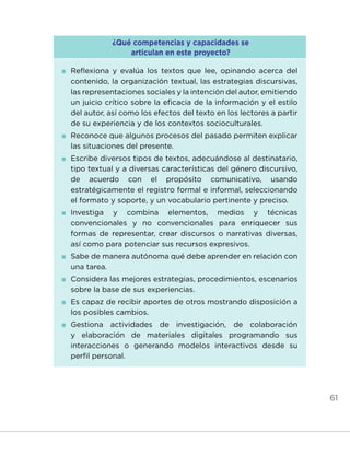 61
¿Qué competencias y capacidades se
articulan en este proyecto?
	Reflexiona y evalúa los textos que lee, opinando acerca del
contenido, la organización textual, las estrategias discursivas,
las representaciones sociales y la intención del autor, emitiendo
un juicio crítico sobre la eficacia de la información y el estilo
del autor, así como los efectos del texto en los lectores a partir
de su experiencia y de los contextos socioculturales.
	Reconoce que algunos procesos del pasado permiten explicar
las situaciones del presente.
	Escribe diversos tipos de textos, adecuándose al destinatario,
tipo textual y a diversas características del género discursivo,
de acuerdo con el propósito comunicativo, usando
estratégicamente el registro formal e informal, seleccionando
el formato y soporte, y un vocabulario pertinente y preciso.
	Investiga y combina elementos, medios y técnicas
convencionales y no convencionales para enriquecer sus
formas de representar, crear discursos o narrativas diversas,
así como para potenciar sus recursos expresivos.
	Sabe de manera autónoma qué debe aprender en relación con
una tarea.
	Considera las mejores estrategias, procedimientos, escenarios
sobre la base de sus experiencias.
	Es capaz de recibir aportes de otros mostrando disposición a
los posibles cambios.
	Gestiona actividades de investigación, de colaboración
y elaboración de materiales digitales programando sus
interacciones o generando modelos interactivos desde su
perfil personal.
INICIO ÍNDICE GLOSARIO
ANEXOS SIGUIENTE
ANTERIOR
 
