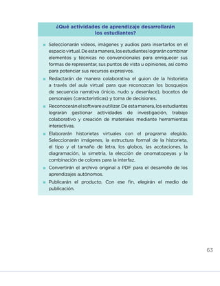 63
¿Qué actividades de aprendizaje desarrollarán
los estudiantes?
	Seleccionarán videos, imágenes y audios para insertarlos en el
espaciovirtual.Deestamanera,losestudianteslograráncombinar
elementos y técnicas no convencionales para enriquecer sus
formas de representar, sus puntos de vista u opiniones, así como
para potenciar sus recursos expresivos.
	Redactarán de manera colaborativa el guion de la historieta
a través del aula virtual para que reconozcan los bosquejos
de secuencia narrativa (inicio, nudo y desenlace), bocetos de
personajes (características) y toma de decisiones.
	Reconoceránelsoftwareautilizar.Deestamanera,losestudiantes
lograrán gestionar actividades de investigación, trabajo
colaborativo y creación de materiales mediante herramientas
interactivas.
	Elaborarán historietas virtuales con el programa elegido.
Seleccionarán imágenes, la estructura formal de la historieta,
el tipo y el tamaño de letra, los globos, las acotaciones, la
diagramación, la simetría, la elección de onomatopeyas y la
combinación de colores para la interfaz.
	Convertirán el archivo original a PDF para el desarrollo de los
aprendizajes autónomos.
	Publicarán el producto. Con ese fin, elegirán el medio de
publicación.
INICIO ÍNDICE GLOSARIO
ANEXOS SIGUIENTE
ANTERIOR
 