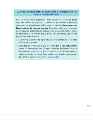 64
¿Con qué instrumentos se analizarán e interpretarán los
logros de aprendizaje?
Para la evaluación, podemos usar diferentes recursos tanto
digitales como analógicos. Lo esencial es valorar el proceso
de cómo los estudiantes reflexionan sobre los Personajes del
Bicentenario de nuestra nación. Para ello, utilizaron el cómic
como recurso didáctico, en el que se debieron mostrar el inicio,
el desarrollo y el desenlace o final. Así podemos utilizar los
siguientes instrumentos:
	Cuaderno o diario de aprendizaje con contenidos curados
por los estudiantes.
	Rúbricas de evaluación que se entregan a los estudiantes
sobre la evaluación del trabajo. También podemos usar la
herramienta CoRubrics y los formularios de Google para la
elaboración de rúbricas. Aquí podemos acceder un ejemplo
de cómo crearlos: https://bit.ly/2SUuNQR
INICIO ÍNDICE GLOSARIO
ANEXOS SIGUIENTE
ANTERIOR
 