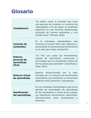 7
Glosario
Competencia
“Se define como la facultad que tiene
una persona de combinar un conjunto de
capacidades a fin de lograr un propósito
específico en una situación determinada,
actuando de manera pertinente y con
sentido ético” (Minedu, 2016).
Curación de
contenidos
Es la estrategia metodológica que
consiste en buscar, filtrar, leer, organizar y
personalizar el contenido que encontramos
en la web para luego compartirlo.
Entorno
personal de
aprendizaje
(PLE)
“Un PLE son todas las herramientas,
fuentes de información, conexiones y
actividades que los estudiantes utilizan de
forma asidua para aprender” (Castañeda y
Adell, 2013).
Entorno virtual
de aprendizaje
Espacio proporcionado por la web,
formado por un conjunto de herramientas
informáticas que posibilitan la interacción
didáctica entre docentes y estudiantes.
Gamificación
del aprendizaje
Es una estrategia metodológica que busca
atender las necesidades de aprendizaje
de los estudiantes a través de los juegos,
sus mecánicas, herramientas, desarrollos,
afrontamientos, retos, recompensas y
estímulos.
INICIO ÍNDICE GLOSARIO
ANEXOS SIGUIENTE
ANTERIOR
 