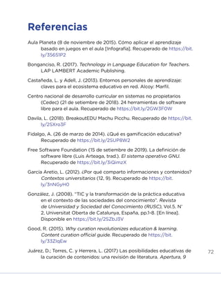 72
Referencias
Aula Planeta (8 de noviembre de 2015). Cómo aplicar el aprendizaje
basado en juegos en el aula [Infografía]. Recuperado de https://bit.
ly/35651P2
Bonganciso, R. (2017). Technology in Language Education for Teachers.
LAP LAMBERT Academic Publishing.
Castañeda, L. y Adell, J. (2013). Entornos personales de aprendizaje:
claves para el ecosistema educativo en red. Alcoy: Marfil.
Centro nacional de desarrollo curricular en sistemas no propietarios
(Cedec) (21 de setiembre de 2018). 24 herramientas de software
libre para el aula. Recuperado de https://bit.ly/2GW3F0W
Davila, L. (2018). BreakoutEDU Machu Picchu. Recuperado de https://bit.
ly/2SXro3F
Fidalgo, A. (26 de marzo de 2014). ¿Qué es gamificación educativa?
Recuperado de https://bit.ly/2SUP8W2
Free Software Foundation (15 de setiembre de 2019). La definición de
software libre (Luis Arteaga, trad.). El sistema operativo GNU.
Recuperado de https://bit.ly/3iQimzX
García Aretio, L. (2012). ¿Por qué comparto informaciones y contenidos?
Contextos universitarios (12, 9). Recuperado de https://bit.
ly/3nNGyH0
González, J. (2008). “TIC y la transformación de la práctica educativa
en el contexto de las sociedades del conocimiento”. Revista
de Universidad y Sociedad del Conocimiento (RUSC), Vol.5. N’
2, Universitat Oberta de Catalunya, España, pp.1-8. [En línea].
Disponible en https://bit.ly/2SZbJ3V
Good, R. (2015). Why curation revolutionizes education & learning.
Content curation official guide. Recuperado de https://bit.
ly/33ZIqEw
Juárez, D.; Torres, C. y Herrera, L. (2017) Las posibilidades educativas de
la curación de contenidos: una revisión de literatura. Apertura, 9
INICIO ÍNDICE GLOSARIO
ANEXOS SIGUIENTE
ANTERIOR
 