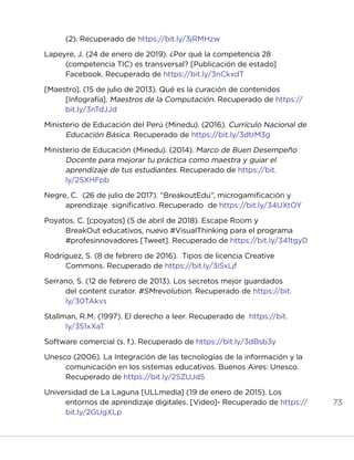 73
(2). Recuperado de https://bit.ly/3jRMHzw
Lapeyre, J. (24 de enero de 2019). ¿Por qué la competencia 28
(competencia TIC) es transversal? [Publicación de estado]
Facebook. Recuperado de https://bit.ly/3nCkxdT
[Maestro]. (15 de julio de 2013). Qué es la curación de contenidos
[Infografía]. Maestros de la Computación. Recuperado de https://
bit.ly/3nTdJJd
Ministerio de Educación del Perú (Minedu). (2016). Currículo Nacional de
Educación Básica. Recuperado de https://bit.ly/3dtrM3g
Ministerio de Educación (Minedu). (2014). Marco de Buen Desempeño
Docente para mejorar tu práctica como maestra y guiar el
aprendizaje de tus estudiantes. Recuperado de https://bit.
ly/2SXHFpb
Negre, C. (26 de julio de 2017). “BreakoutEdu”, microgamificación y
aprendizaje significativo. Recuperado de https://bit.ly/34UXtOY
Poyatos, C. [cpoyatos] (5 de abril de 2018). Escape Room y
BreakOut educativos, nuevo #VisualThinking para el programa
#profesinnovadores [Tweet]. Recuperado de https://bit.ly/341tgyD
Rodríguez, S. (8 de febrero de 2016). Tipos de licencia Creative
Commons. Recuperado de https://bit.ly/3iSxLjf
Serrano, S. (12 de febrero de 2013). Los secretos mejor guardados
del content curator. #SMrevolution. Recuperado de https://bit.
ly/30TAkvs
Stallman, R.M. (1997). El derecho a leer. Recuperado de https://bit.
ly/351xXaT
Software comercial (s. f.). Recuperado de https://bit.ly/3dBsb3y
Unesco (2006). La Integración de las tecnologías de la información y la
comunicación en los sistemas educativos. Buenos Aires: Unesco.
Recuperado de https://bit.ly/2SZUJdS
Universidad de La Laguna [ULLmedia] (19 de enero de 2015). Los
entornos de aprendizaje digitales. [Video]- Recuperado de https://
bit.ly/2GUgXLp
INICIO ÍNDICE GLOSARIO
ANEXOS SIGUIENTE
ANTERIOR
 