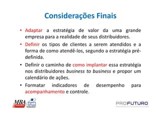 Considerações Finais
• Adaptar a estratégia de valor da uma grande
  empresa para a realidade de seus distribuidores.
• Definir os tipos de clientes a serem atendidos e a
  forma de como atendê-los, segundo a estratégia pré-
  definida.
• Definir o caminho de como implantar essa estratégia
  nos distribuidores business to business e propor um
  calendário de ações.
• Formatar indicadores de desempenho para
  acompanhamento e controle.
 