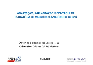 ADAPTAÇÃO, IMPLANTAÇÃO E CONTROLE DE
ESTRATÉGIA DE VALOR NO CANAL INDIRETO B2B




   Autor: Fábio Borges dos Santos – T38
   Orientador: Cristina Dai Prá Martens



                     04/11/2011
 