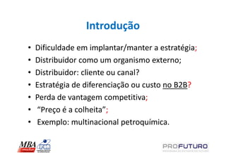 Introdução
•   Dificuldade em implantar/manter a estratégia;
•   Distribuidor como um organismo externo;
•   Distribuidor: cliente ou canal?
•   Estratégia de diferenciação ou custo no B2B?
•   Perda de vantagem competitiva;
•   “Preço é a colheita”;
•   Exemplo: multinacional petroquímica.
 