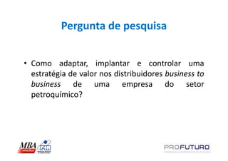 Pergunta de pesquisa


• Como adaptar, implantar e controlar uma
  estratégia de valor nos distribuidores business to
  business de uma empresa do setor
  petroquímico?
 