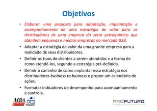 Objetivos
• Elaborar uma proposta para adaptação, implantação e
  acompanhamento de uma estratégia de valor para os
  distribuidores de uma empresa do setor petroquímico que
  atendem pequenas e médias empresas no mercado B2B.
• Adaptar a estratégia de valor da uma grande empresa para a
  realidade de seus distribuidores.
• Definir os tipos de clientes a serem atendidos e a forma de
  como atendê-los, segundo a estratégia pré-definida.
• Definir o caminho de como implantar essa estratégia nos
  distribuidores business to business e propor um calendário de
  ações.
• Formatar indicadores de desempenho para acompanhamento
  e controle.
 