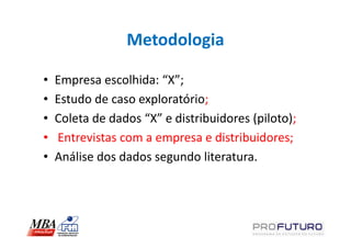 Metodologia

•   Empresa escolhida: “X”;
•   Estudo de caso exploratório;
•   Coleta de dados “X” e distribuidores (piloto);
•   Entrevistas com a empresa e distribuidores;
•   Análise dos dados segundo literatura.
 