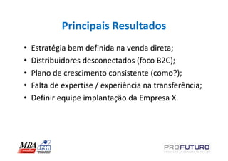 Principais Resultados
•   Estratégia bem definida na venda direta;
•   Distribuidores desconectados (foco B2C);
•   Plano de crescimento consistente (como?);
•   Falta de expertise / experiência na transferência;
•   Definir equipe implantação da Empresa X.
 