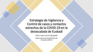 Estrategia de Vigilancia y
Control de casos y contactos
estrechos de la COVID-19 en la
desescalada de Euskadi
Adrian Hugo Llorente Aginagalde
Observatorio de Salud Pública de
Cantabria (OSPC)
 