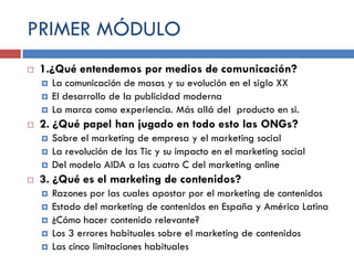 PRIMER MÓDULO


1.¿Qué entendemos por medios de comunicación?






2. ¿Qué papel han jugado en todo esto las ONGs?






La comunicación de masas y su evolución en el siglo XX
El desarrollo de la publicidad moderna
La marca como experiencia. Más allá del producto en si.
Sobre el marketing de empresa y el marketing social
La revolución de las Tic y su impacto en el marketing social
Del modelo AIDA a las cuatro C del marketing online

3. ¿Qué es el marketing de contenidos?






Razones por las cuales apostar por el marketing de contenidos
Estado del marketing de contenidos en España y América Latina
¿Cómo hacer contenido relevante?
Los 3 errores habituales sobre el marketing de contenidos
Las cinco limitaciones habituales

 