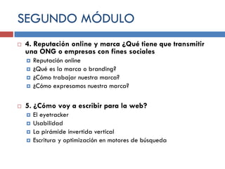 SEGUNDO MÓDULO


4. Reputación online y marca ¿Qué tiene que transmitir
una ONG o empresas con fines sociales







Reputación online
¿Qué es la marca o branding?
¿Cómo trabajar nuestra marca?
¿Cómo expresamos nuestra marca?

5. ¿Cómo voy a escribir para la web?





El eyetracker
Usabilidad
La pirámide invertida vertical
Escritura y optimización en motores de búsqueda

 