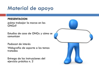 Material de apoyo
PRESENTACION
¿cómo trabajar la marca en las
ONGs?
Estudios de caso de ONGs y cómo se
comunican
Podscast de interés
Webgrafía de soporte a los temas
tratados

Entrega de las instrucciones del
ejercicio práctico n. 2

 