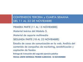 CONTENIDOS TERCERA y CUARTA SEMANA
DEL 11 AL 22 DE NOVIEMBRE
PRIMERA PARTE (11 AL 15 NOVIEMBRE)
Material teórico del Módulo 3.
Material de soporte multimedia
SEGUNDA PARTE (18 AL 22 NOVIEMBRE)
Estudio de casos de comunicación en la web. Análisis del
contenido de campañas de marketing, sensibilización y
captación de fondos
Entrega de instrucción del segundo ejercicio práctico
FECHA LÍMITE ENTREGA PRIMER EJERCICIO. 18 NOVIEMBRE

 