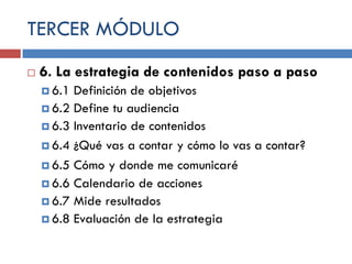 TERCER MÓDULO


6. La estrategia de contenidos paso a paso
 6.1

Definición de objetivos
 6.2 Define tu audiencia
 6.3 Inventario de contenidos
 6.4 ¿Qué vas a contar y cómo lo vas a contar?
 6.5 Cómo y donde me comunicaré
 6.6 Calendario de acciones
 6.7 Mide resultados
 6.8 Evaluación de la estrategia

 