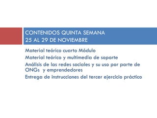 CONTENIDOS QUINTA SEMANA
25 AL 29 DE NOVIEMBRE
Material teórico cuarto Módulo
Material teórico y multimedia de soporte
Análisis de las redes sociales y su uso por parte de
ONGs y emprendedores
Entrega de instrucciones del tercer ejercicio práctico

 