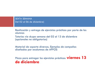 SEXTA SEMANA
Del 02 al 06 de diciembre)

Realización y entrega de ejercicios prácticos por parte de los
alumnos
Tutorías vía skype semana del 02 al 13 de diciembre
(opcionales no obligatorias)
Material de soporte diversos. Ejemplos de campañas
diseñadas por exalumnos de APFOS

Plazo para entregar los ejercicios prácticos:

de diciembre

viernes 13

 