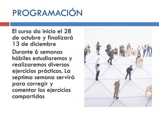 PROGRAMACIÓN
El curso da inicio el 28
de octubre y finalizará
13 de diciembre
Durante 6 semanas
hábiles estudiaremos y
realizaremos diversos
ejercicios prácticos. La
septima semana servirá
para corregir y
comentar los ejercicios
compartidos

 