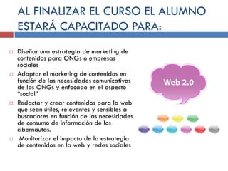 AL FINALIZAR EL CURSO EL ALUMNO
ESTARÁ CAPACITADO PARA:








Diseñar una estrategia de marketing de
contenidos para ONGs o empresas
sociales
Adaptar el marketing de contenidos en
función de las necesidades comunicativas
de las ONGs y enfocado en el aspecto
“social”
Redactar y crear contenidos para la web
que sean útiles, relevantes y sensibles a
buscadores en función de las necesidades
de consumo de información de los
cibernautas.
Monitorizar el impacto de la estrategia
de contenidos en la web y redes sociales

 