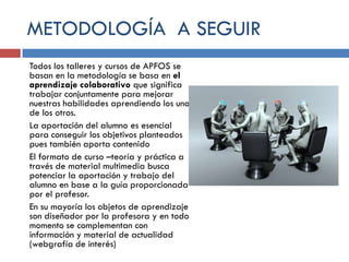 METODOLOGÍA A SEGUIR
Todos los talleres y cursos de APFOS se
basan en la metodología se basa en el
aprendizaje colaborativo que significa
trabajar conjuntamente para mejorar
nuestras habilidades aprendiendo los unos
de los otros.
La aportación del alumno es esencial
para conseguir los objetivos planteados
pues también aporta contenido
El formato de curso –teoría y práctica a
través de material multimedia busca
potenciar la aportación y trabajo del
alumno en base a la guía proporcionada
por el profesor.
En su mayoría los objetos de aprendizaje
son diseñador por la profesora y en todo
momento se complementan con
información y material de actualidad
(webgrafía de interés)

 