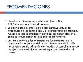 RECOMENDACIONES






Planifica el tiempo de dedicación (entre 8 y
10h/semana) aproximadamente.
Lee con detenimiento la guía del campus virtual, la
estructura de los contenidos y el cronograma de trabajo.
Adecua la programación y entrega de materiales en el
campus virtual según tu disponibilidad horaria.
La realización de los ejercicios es fundamental para
conseguir los objetivos del curso, piensa que de las 60
horas gran cantidad serán destinadas al cumplimiento de
los ejercicios – el alumno contribuye con contenidos al
curso-

 