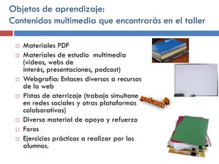 Objetos de aprendizaje:
Contenidos multimedia que encontrarás en el taller













Materiales PDF
Materiales de estudio multimedia
(videos, webs de
interés, presentaciones, podcast)
Webgrafía: Enlaces diversos a recursos
de la web
Pistas de aterrizaje (trabajo simultaneo
en redes sociales y otras plataformas
colaborativas)
Diverso material de apoyo y refuerzo
Foros
Ejercicios prácticos a realizar por los
alumnos.

 