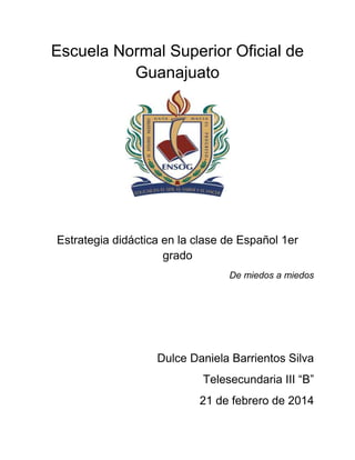 Escuela Normal Superior Oficial de
Guanajuato

Estrategia didáctica en la clase de Español 1er
grado
De miedos a miedos

Dulce Daniela Barrientos Silva
Telesecundaria III “B”
21 de febrero de 2014

 