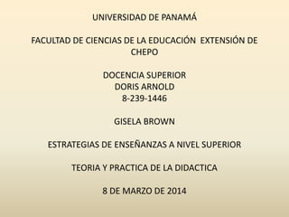 UNIVERSIDAD DE PANAMÁ

FACULTAD DE CIENCIAS DE LA EDUCACIÓN EXTENSIÓN DE
CHEPO
DOCENCIA SUPERIOR
DORIS ARNOLD
8-239-1446
GISELA BROWN
ESTRATEGIAS DE ENSEÑANZAS A NIVEL SUPERIOR
TEORIA Y PRACTICA DE LA DIDACTICA
8 DE MARZO DE 2014

 