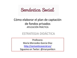 Cómo elaborar el plan de captación
de fondos privados
APLICACIÓN PRÁCTICA
ESTRATEGIA DIDÁCTICA
Profesora:
María Mercedes García Díaz
http://semanticasocial.es/
Sigueme en Twiter: @maryambcn
 
