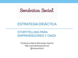 ESTRATEGIA DIDÁCTICA 
STORYTELLING PARA 
EMPRENDEDORES Y ONGS 
Profesora María Mercedes García 
http://semanticasocial.es/ 
@maryambcn 
 