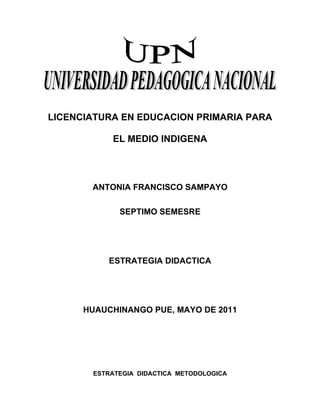 LICENCIATURA EN EDUCACION PRIMARIA PARA

           EL MEDIO INDIGENA




       ANTONIA FRANCISCO SAMPAYO

             SEPTIMO SEMESRE




           ESTRATEGIA DIDACTICA




      HUAUCHINANGO PUE, MAYO DE 2011




       ESTRATEGIA DIDACTICA METODOLOGICA
 