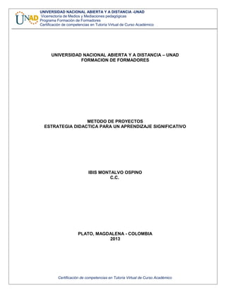 UNIVERSIDAD NACIONAL ABIERTA Y A DISTANCIA -UNAD
Vicerrectoría de Medios y Mediaciones pedagógicas
Programa Formación de Formadores
Certificación de competencias en Tutoría Virtual de Curso Académico




      UNIVERSIDAD NACIONAL ABIERTA Y A DISTANCIA – UNAD
                 FORMACION DE FORMADORES




                  METODO DE PROYECTOS
  ESTRATEGIA DIDACTICA PARA UN APRENDIZAJE SIGNIFICATIVO




                            IBIS MONTALVO OSPINO
                                     C.C.




                      PLATO, MAGDALENA - COLOMBIA
                                 2013




          Certificación de competencias en Tutoría Virtual de Curso Académico
 