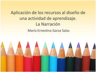 Aplicación de los recursos al diseño de una actividad de aprendizaje.La Narración María Ernestina Garza Salas 