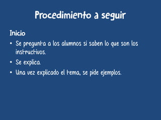 • Se pregunta a los alumnos si saben lo que son los
instructivos.
• Se explica.
• Una vez explicado el tema, se pide ejemplos.
 