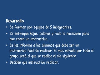 • Se forman por equipos de 5 integrantes.
• Se entregan hojas, colores y todo lo necesario para
que creen un instructivo.
• Se les informa a los alumnos que debe ser un
instructivo fácil de realizar. El mas votado por todo el
grupo será el que se realice el día siguiente.
• Deciden que instructivo realizar.
 