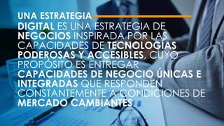 UNA ESTRATEGIA
DIGITAL ES UNA ESTRATEGIA DE
NEGOCIOS INSPIRADA POR LAS
CAPACIDADES DE TECNOLOGÍAS
PODEROSAS Y ACCESIBLES, CUYO
PROPÓSITO ES ENTREGAR
CAPACIDADES DE NEGOCIO ÚNICAS E
INTEGRADAS QUE RESPONDEN
CONSTANTEMENTE A CONDICIONES DE
MERCADO CAMBIANTES.
Fuente:Defineyourdigitalstrategy–Now.MIT.
 
