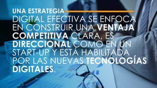 UNA ESTRATEGIA
DIGITAL EFECTIVA SE ENFOCA
EN CONSTRUIR UNA VENTAJA
COMPETITIVA CLARA, ES
DIRECCIONAL COMO EN UN
START-UP Y ESTÁ HABILITADA
POR LAS NUEVAS TECNOLOGÍAS
DIGITALES.
Fuente:Defineyourdigitalstrategy–Now.MIT.
 