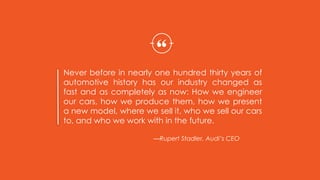 Never before in nearly one hundred thirty years of
automotive history has our industry changed as
fast and as completely as now: How we engineer
our cars, how we produce them, how we present
a new model, where we sell it, who we sell our cars
to, and who we work with in the future.
“
—Rupert Stadler, Audi’s CEO
 