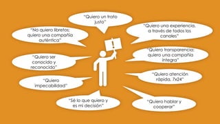 “Quiero ser
conocido y
reconocido”
“No quiero libretos;
quiero una compañía
auténtica”
“Quiero un trato
justo”
“Quiero una experiencia,
a través de todos los
canales”
“Quiero transparencia;
quiero una compañía
íntegra”
“Quiero
impecabilidad”
“Sé lo que quiero y
es mi decisión”
“Quiero atención
rápida, 7x24”
“Quiero hablar y
cooperar”
 