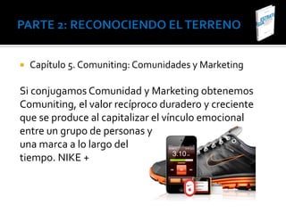    Capítulo 5. Comuniting: Comunidades y Marketing

Si conjugamos Comunidad y Marketing obtenemos
Comuniting, el valor recíproco duradero y creciente
que se produce al capitalizar el vínculo emocional
entre un grupo de personas y
una marca a lo largo del
tiempo. NIKE +
 