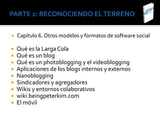    Capítulo 6. Otros modelos y formatos de software social

   Qué es la Larga Cola
   Qué es un blog
   Qué es un photoblogging y el videoblogging
   Aplicaciones de los blogs internos y externos
   Nanoblogging
   Sindicadores y agregadores
   Wikis y entornos colaborativos
   wiki.beingpeterkim.com
   El móvil
 