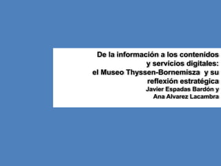 De la información a los contenidos 
y servicios digitales: 
el Museo Thyssen-Bornemisza y su 
reflexión estratégica 
Javier Espadas Bardón y 
Ana Alvarez Lacambra 
 